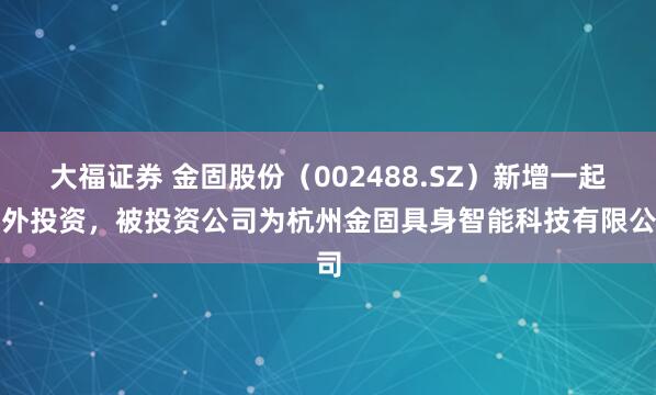 大福证券 金固股份（002488.SZ）新增一起对外投资，被投资公司为杭州金固具身智能科技有限公司