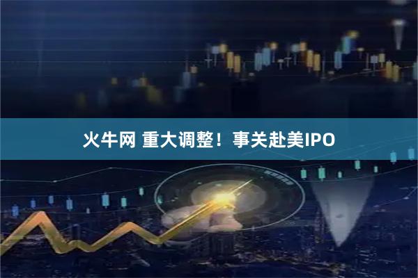 火牛网 重大调整！事关赴美IPO