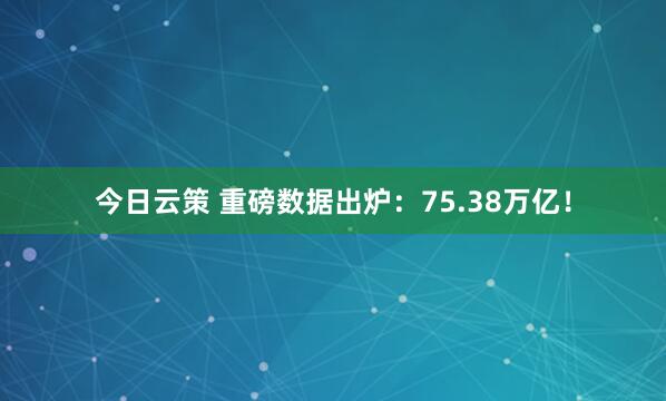 今日云策 重磅数据出炉：75.38万亿！