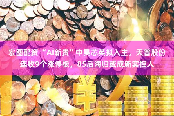 宏图配资 “AI新贵”中昊芯英拟入主，天普股份连收9个涨停板，85后海归或成新实控人