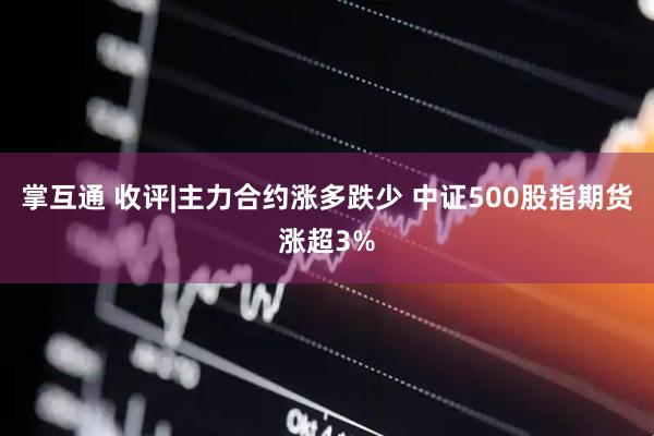 掌互通 收评|主力合约涨多跌少 中证500股指期货涨超3%