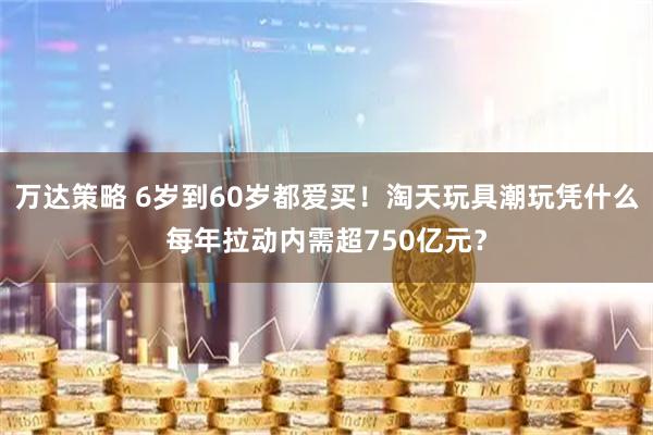 万达策略 6岁到60岁都爱买！淘天玩具潮玩凭什么每年拉动内需超750亿元？