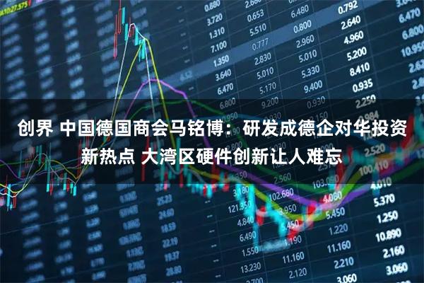 创界 中国德国商会马铭博：研发成德企对华投资新热点 大湾区硬件创新让人难忘