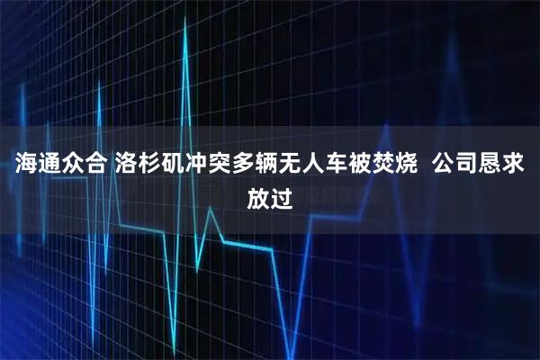 海通众合 洛杉矶冲突多辆无人车被焚烧  公司恳求放过