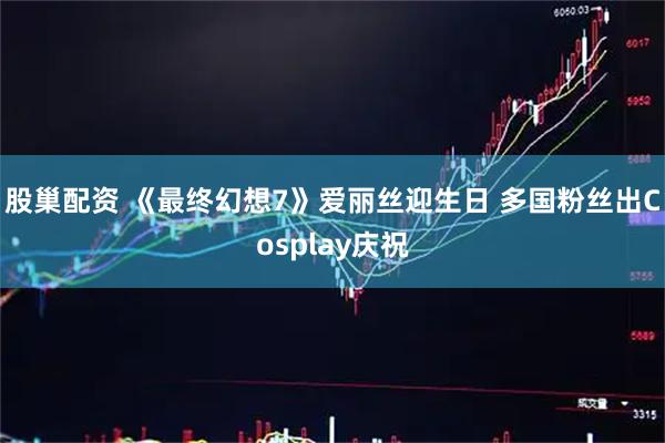 股巢配资 《最终幻想7》爱丽丝迎生日 多国粉丝出Cosplay庆祝