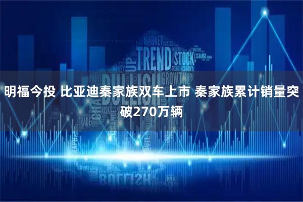 明福今投 比亚迪秦家族双车上市 秦家族累计销量突破270万辆