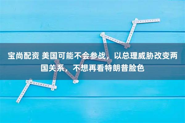 宝尚配资 美国可能不会参战，以总理威胁改变两国关系，不想再看特朗普脸色