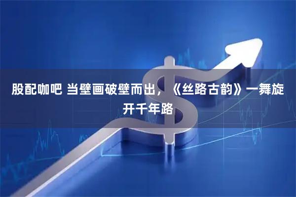 股配咖吧 当壁画破壁而出，《丝路古韵》一舞旋开千年路