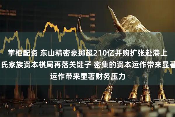 掌柜配资 东山精密豪掷超210亿并购扩张赴港上市 苏商袁氏家族资本棋局再落关键子 密集的资本运作带来显著财务压力
