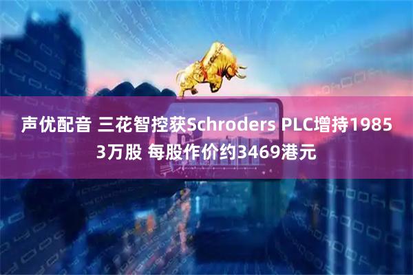 声优配音 三花智控获Schroders PLC增持19853万股 每股作价约3469港元