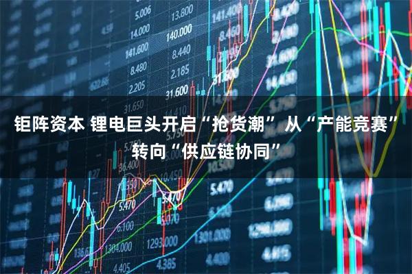 钜阵资本 锂电巨头开启“抢货潮” 从“产能竞赛”转向“供应链协同”