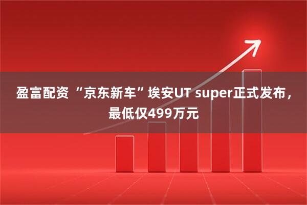 盈富配资 “京东新车”埃安UT super正式发布，最低仅499万元