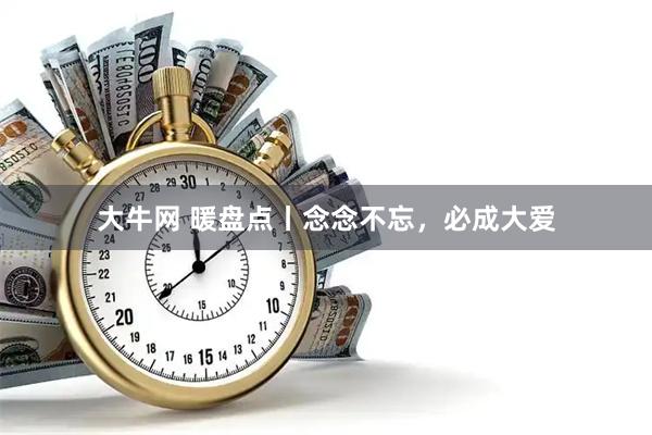 大牛网 暖盘点丨念念不忘，必成大爱