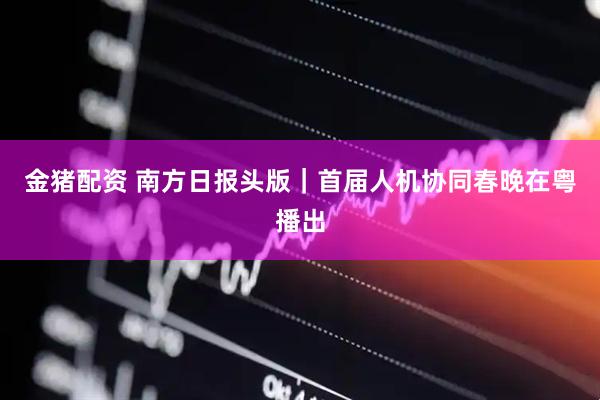 金猪配资 南方日报头版｜首届人机协同春晚在粤播出