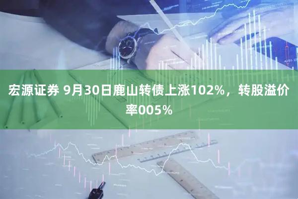 宏源证券 9月30日鹿山转债上涨102%，转股溢价率005%