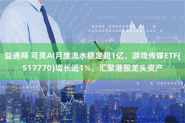益通网 可灵AI月度流水稳定超1亿，游戏传媒ETF(517770)增长近1%，汇聚港股龙头资产