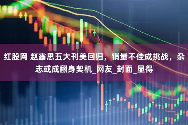 红股网 赵露思五大刊美回归，销量不佳成挑战，杂志或成翻身契机_网友_封面_显得