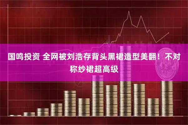国鸣投资 全网被刘浩存背头黑裙造型美翻！不对称纱裙超高级