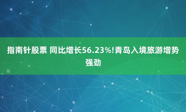 指南针股票 同比增长56.23%!青岛入境旅游增势强劲